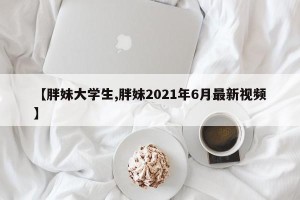 【胖妹大学生,胖妹2021年6月最新视频】