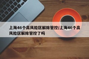 上海46个高风险区解除管控/上海46个高风险区解除管控了吗
