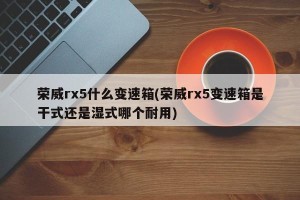 荣威rx5什么变速箱(荣威rx5变速箱是干式还是湿式哪个耐用)