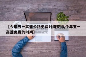 【今年五一高速公路免费时间安排,今年五一高速免费的时间】