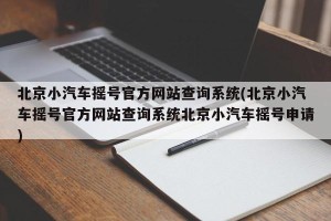 北京小汽车摇号官方网站查询系统(北京小汽车摇号官方网站查询系统北京小汽车摇号申请)