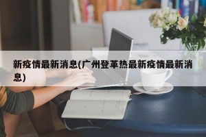 新疫情最新消息(广州登革热最新疫情最新消息)