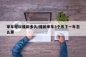 审车可以提前多久/提前审车3个月下一年怎么算