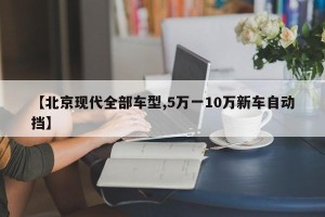 【北京现代全部车型,5万一10万新车自动挡】