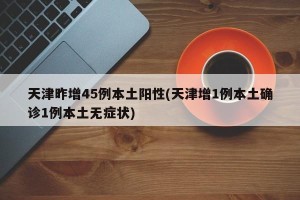 天津昨增45例本土阳性(天津增1例本土确诊1例本土无症状)