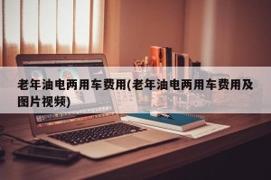 老年油电两用车费用(老年油电两用车费用及图片视频)