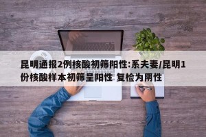 昆明通报2例核酸初筛阳性:系夫妻/昆明1份核酸样本初筛呈阳性 复检为阴性