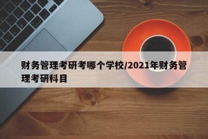 财务管理考研考哪个学校/2021年财务管理考研科目