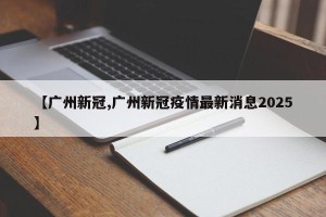 【广州新冠,广州新冠疫情最新消息2025】