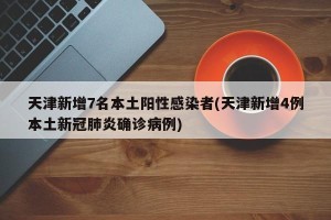 天津新增7名本土阳性感染者(天津新增4例本土新冠肺炎确诊病例)