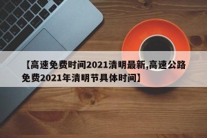 【高速免费时间2021清明最新,高速公路免费2021年清明节具体时间】