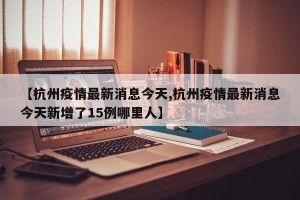 【杭州疫情最新消息今天,杭州疫情最新消息今天新增了15例哪里人】