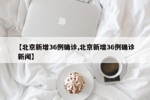 【北京新增36例确诊,北京新增36例确诊 新闻】