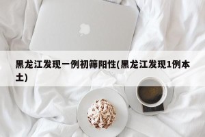 黑龙江发现一例初筛阳性(黑龙江发现1例本土)