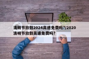 清明节放假2024高速免费吗?/2020清明节放假高速免费吗?