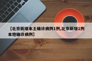 【北京新增本土确诊病例1例,北京新增1例本地确诊病例】