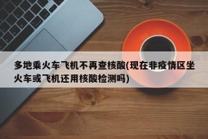 多地乘火车飞机不再查核酸(现在非疫情区坐火车或飞机还用核酸检测吗)