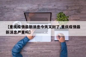 【重庆疫情最新消息今天又封了,重庆疫情最新消息严重吗】