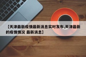 【天津最新疫情最新消息实时发布,天津最新的疫情情况 最新消息】