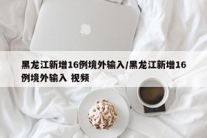 黑龙江新增16例境外输入/黑龙江新增16例境外输入 视频