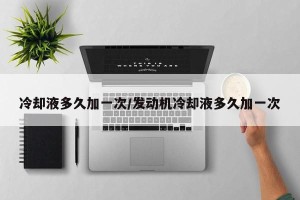 冷却液多久加一次/发动机冷却液多久加一次