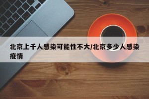 北京上千人感染可能性不大/北京多少人感染疫情