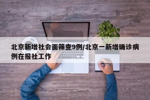 北京新增社会面筛查9例/北京一新增确诊病例在报社工作