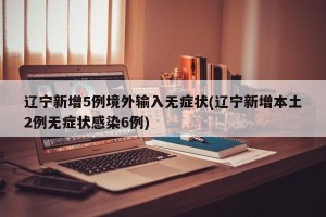 辽宁新增5例境外输入无症状(辽宁新增本土2例无症状感染6例)