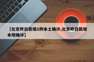 【北京昨日新增2例本土确诊,北京昨日新增本地确诊】