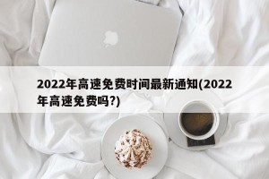 2022年高速免费时间最新通知(2022年高速免费吗?)