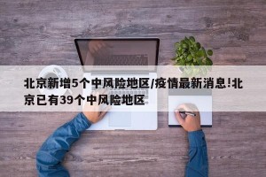 北京新增5个中风险地区/疫情最新消息!北京已有39个中风险地区