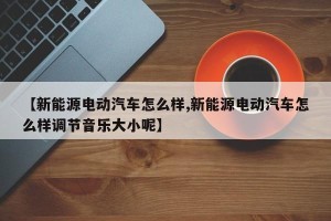 【新能源电动汽车怎么样,新能源电动汽车怎么样调节音乐大小呢】
