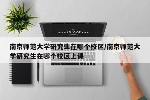 南京师范大学研究生在哪个校区/南京师范大学研究生在哪个校区上课