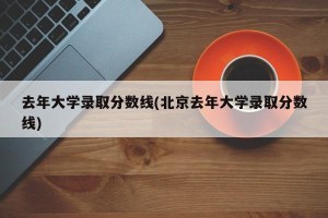 去年大学录取分数线(北京去年大学录取分数线)