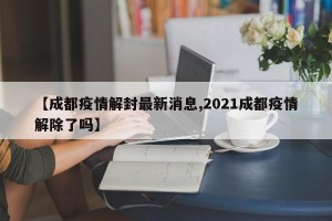 【成都疫情解封最新消息,2021成都疫情解除了吗】