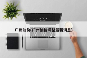 广州油价(广州油价调整最新消息)