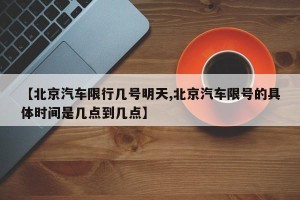 【北京汽车限行几号明天,北京汽车限号的具体时间是几点到几点】