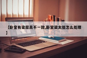 【卧室有梁层高不一致,卧室梁太低怎么处理】