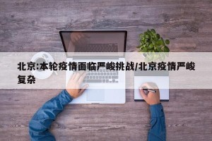 北京:本轮疫情面临严峻挑战/北京疫情严峻复杂