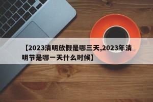 【2023清明放假是哪三天,2023年清明节是哪一天什么时候】