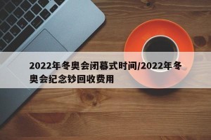 2022年冬奥会闭幕式时间/2022年冬奥会纪念钞回收费用