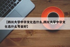 【四川大学中华文化选什么,四川大学中华文化选什么专业好】