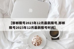 【邯郸限号2023年12月最新限号,邯郸限号2023年12月最新限号时间】