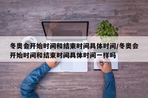 冬奥会开始时间和结束时间具体时间/冬奥会开始时间和结束时间具体时间一样吗