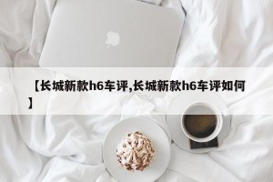 【长城新款h6车评,长城新款h6车评如何】