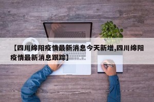 【四川绵阳疫情最新消息今天新增,四川绵阳疫情最新消息跟踪】