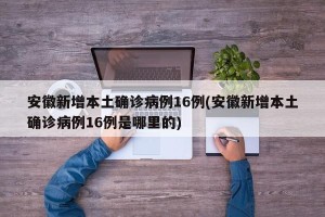 安徽新增本土确诊病例16例(安徽新增本土确诊病例16例是哪里的)