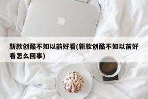 新款创酷不如以前好看(新款创酷不如以前好看怎么回事)