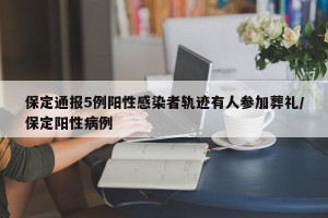 保定通报5例阳性感染者轨迹有人参加葬礼/保定阳性病例