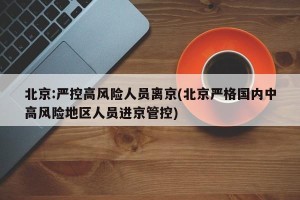 北京:严控高风险人员离京(北京严格国内中高风险地区人员进京管控)